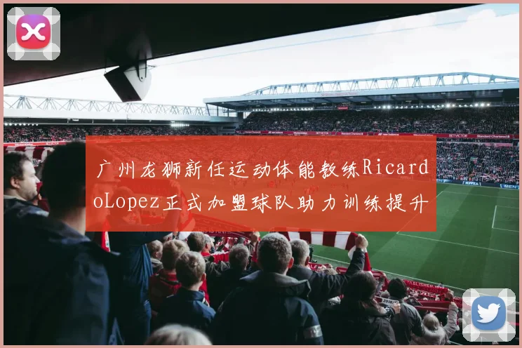 广州龙狮新任运动体能教练RicardoLopez正式加盟球队助力训练提升