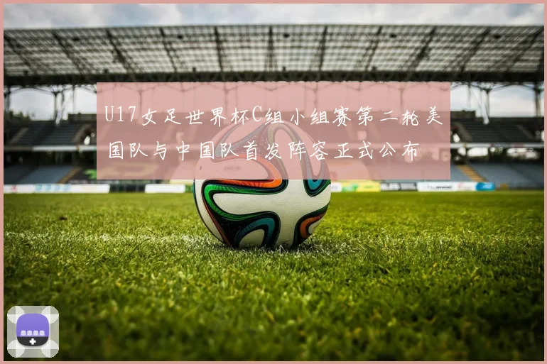 U17女足世界杯C组小组赛第二轮美国队与中国队首发阵容正式公布