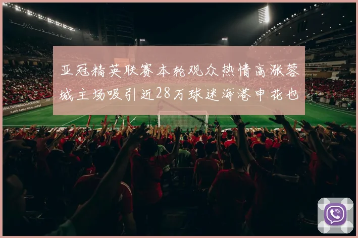 亚冠精英联赛本轮观众热情高涨蓉城主场吸引近28万球迷海港申花也超万人到场
