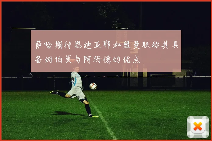 萨哈期待恩迪亚耶加盟曼联称其具备姆伯莫与阿玛德的优点