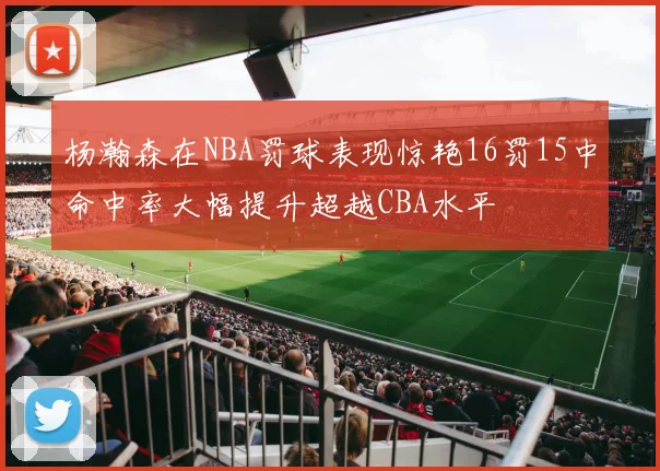 杨瀚森在NBA罚球表现惊艳16罚15中命中率大幅提升超越CBA水平
