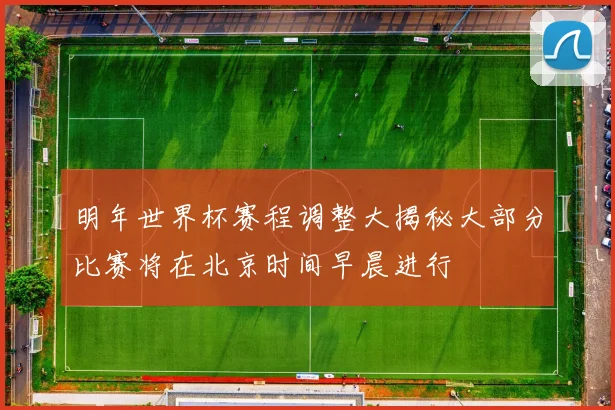 明年世界杯赛程调整大揭秘大部分比赛将在北京时间早晨进行