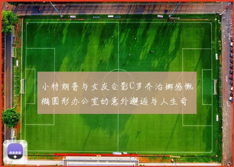 小特朗普与女友合影C罗乔治娜感慨椭圆形办公室的意外邂逅与人生奇遇