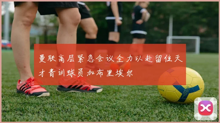 曼联高层紧急会议全力以赴留住天才青训球员加布里埃尔