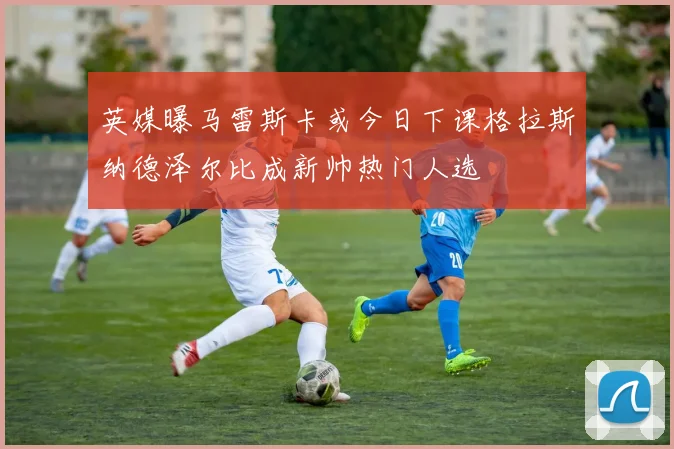 英媒曝马雷斯卡或今日下课格拉斯纳德泽尔比成新帅热门人选