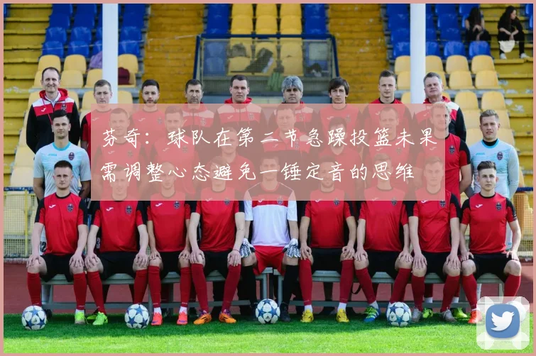 芬奇：球队在第二节急躁投篮未果需调整心态避免一锤定音的思维