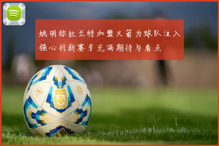姚明称杜兰特加盟火箭为球队注入强心剂新赛季充满期待与看点