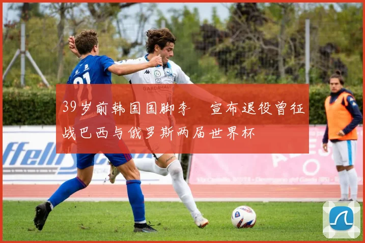 39岁前韩国国脚李镕宣布退役曾征战巴西与俄罗斯两届世界杯