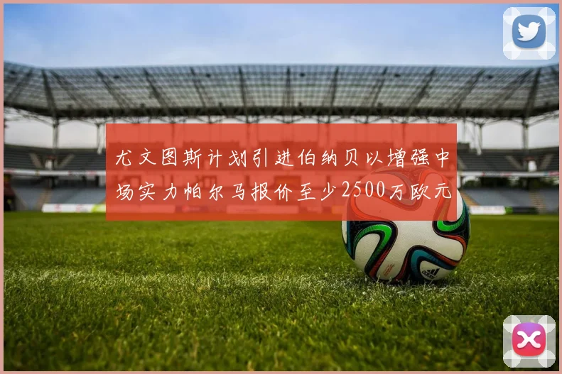 尤文图斯计划引进伯纳贝以增强中场实力帕尔马报价至少2500万欧元