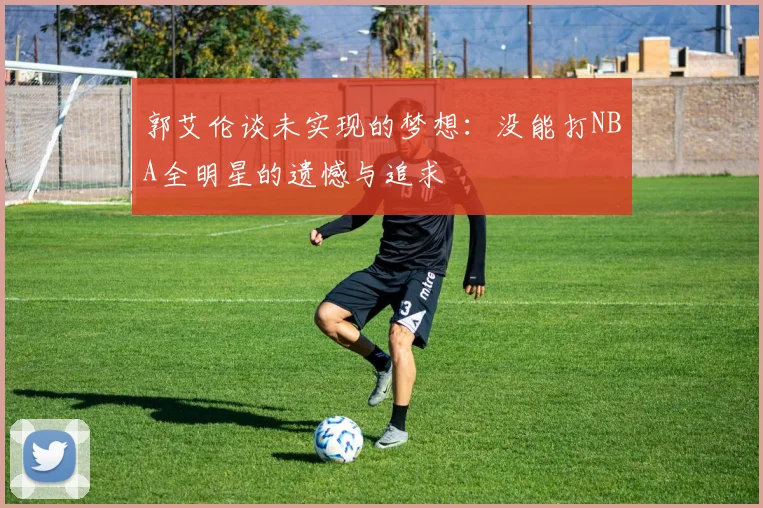 郭艾伦谈未实现的梦想：没能打NBA全明星的遗憾与追求