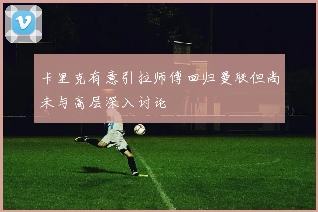 卡里克有意引拉师傅回归曼联但尚未与高层深入讨论