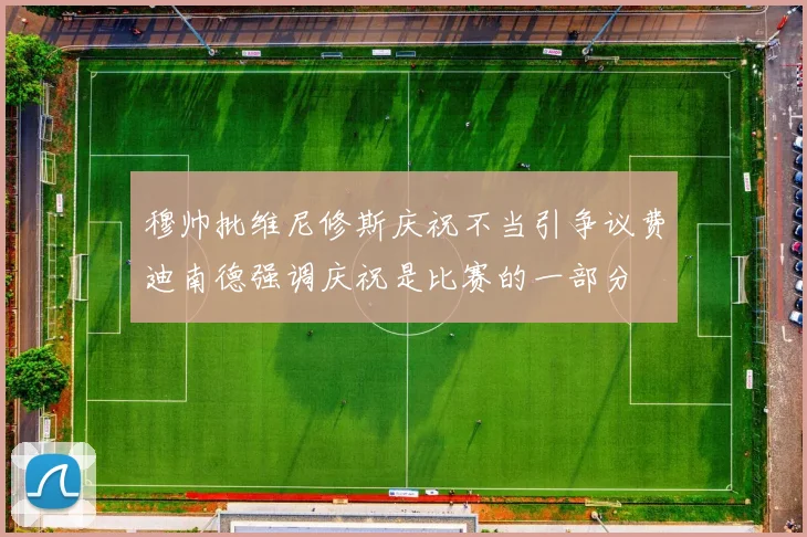 穆帅批维尼修斯庆祝不当引争议费迪南德强调庆祝是比赛的一部分