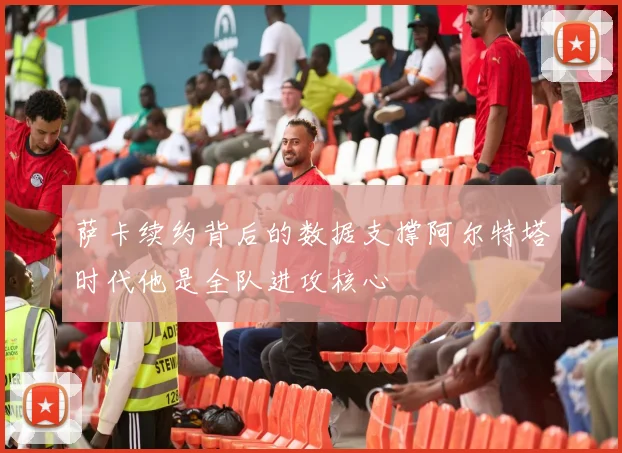 萨卡续约背后的数据支撑阿尔特塔时代他是全队进攻核心