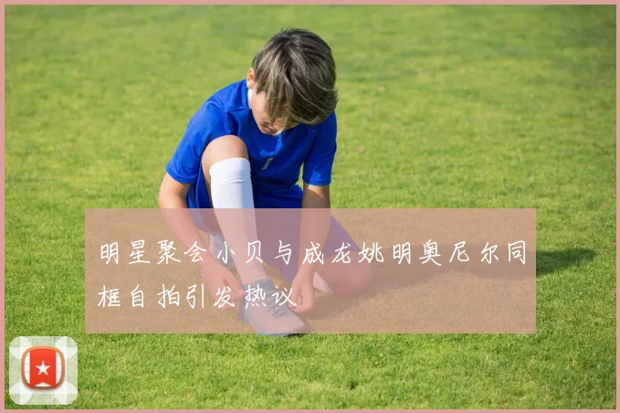 明星聚会小贝与成龙姚明奥尼尔同框自拍引发热议