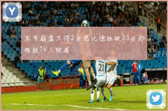 末节崩盘只得2分恩比德独砍33分却难救76人败局