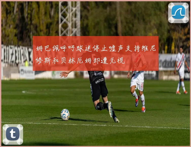 姆巴佩呼吁球迷停止嘘声支持维尼修斯和贝林厄姆却遭无视