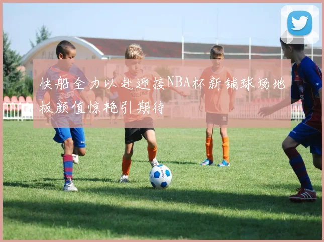快船全力以赴迎接NBA杯新铺球场地板颜值惊艳引期待