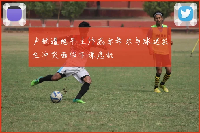 卢顿遭绝平主帅威尔希尔与球迷发生冲突面临下课危机