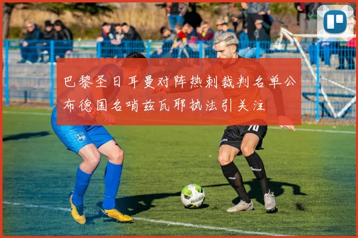 巴黎圣日耳曼对阵热刺裁判名单公布德国名哨兹瓦耶执法引关注