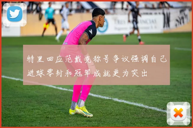 特里回应范戴克称号争议强调自己进球零封和冠军成就更为突出