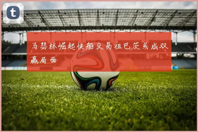 马瑟林崛起快船交易祖巴茨或成双赢局面