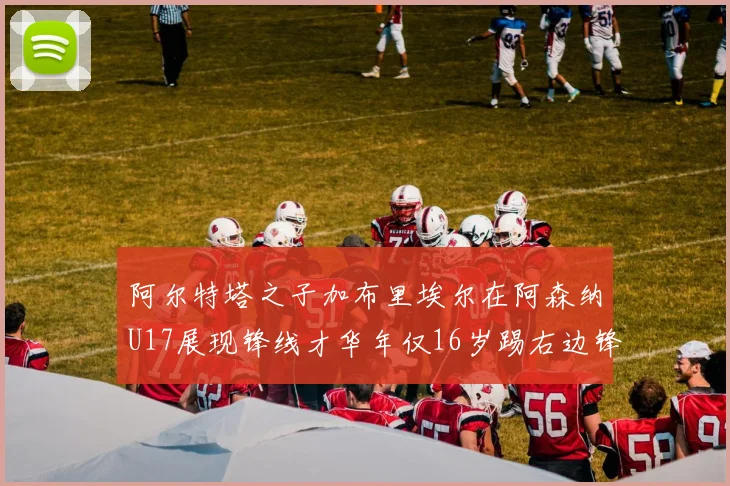 阿尔特塔之子加布里埃尔在阿森纳U17展现锋线才华年仅16岁踢右边锋